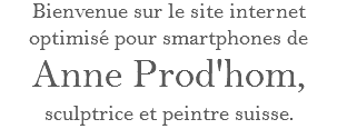 Bienvenue sur le site internet optimisé pour smartphones de
Anne Prod'hom,
sculptrice et peintre suisse.