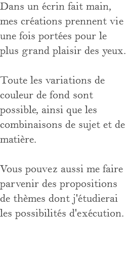 Dans un écrin fait main, mes créations prennent vie une fois portées pour le plus grand plaisir des yeux. Toute les variations de couleur de fond sont possible, ainsi que les combinaisons de sujet et de matière. Vous pouvez aussi me faire parvenir des propositions de thèmes dont j'étudierai les possibilités d'exécution.