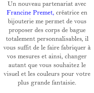 Un nouveau partenariat avec Francine Premet, créatrice en bijouterie me permet de vous proposer des corps de bague totalement personnalisables, il vous suffit de le faire fabriquer à vos mesures et ainsi, changer autant que vous souhaitez le visuel et les couleurs pour votre plus grande fantaisie.